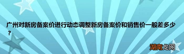 广州对新房备案价进行动态调整新房备案价和销售价一般差多少?