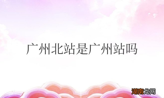 广州火车北站在什么位置 广州北站是广州站吗