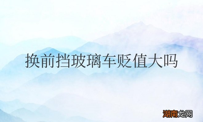 原车前挡风玻璃尽量别换 汽车换前挡玻璃车贬值大吗