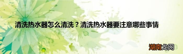 清洗热水器怎么清洗?清洗热水器要注意哪些事情