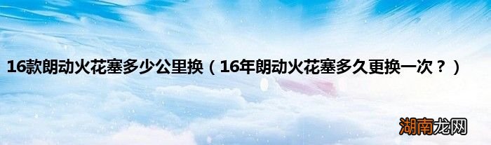 16年朗动火花塞多久更换一次？ 16款朗动火花塞多少公里换