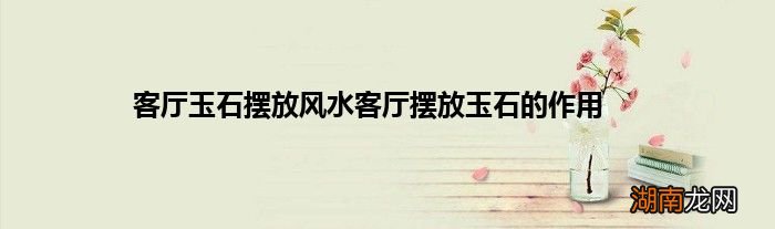 客厅玉石摆放风水客厅摆放玉石的作用