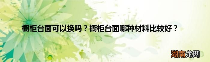 橱柜台面可以换吗？橱柜台面哪种材料比较好？
