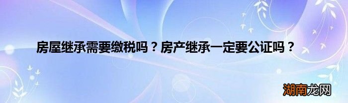 房屋继承需要缴税吗?房产继承一定要公证吗?
