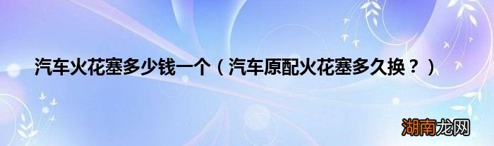汽车原配火花塞多久换？ 汽车火花塞多少钱一个