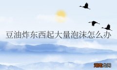 豆油炸东西起大量泡沫怎么办？对人体有害吗？