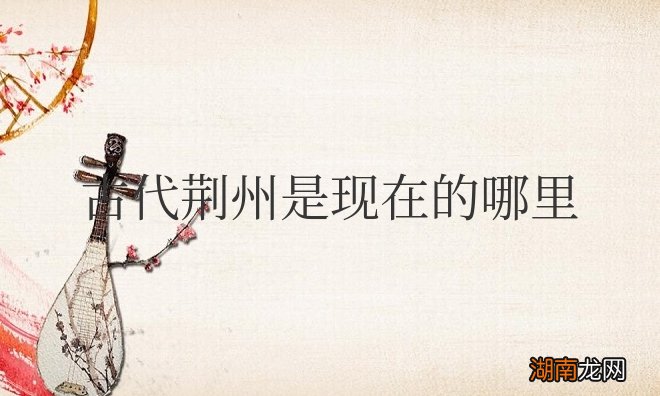 三国演义中的荆州是现在湖北荆州市吗 古代荆州是现在的哪里