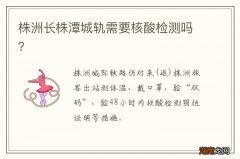 株洲长株潭城轨需要核酸检测吗？