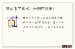 醴陵市中和水上乐园在哪里？