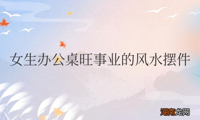 女生办公桌旺事业的风水摆件常用