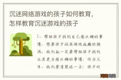 沉迷网络游戏的孩子如何教育，怎样教育沉迷游戏的孩子