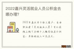 2022嘉兴灵活就业人员公积金去哪办理？