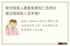 常州残疾人康复或者死亡怎样办理注销残疾人证手续？