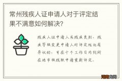常州残疾人证申请人对于评定结果不满意如何解决？