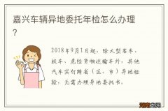 嘉兴车辆异地委托年检怎么办理？