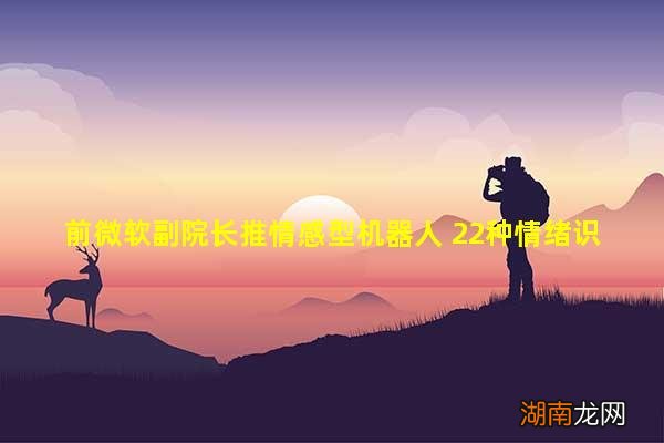 前微软副院长推情感型机器人 22种情绪识别率85% 获投2500万美元