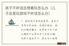 儿子总是玩游戏不听话怎么办 孩子不听话总想着玩怎么办