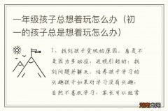 初一的孩子总是想着玩怎么办 一年级孩子总想着玩怎么办