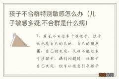 儿子敏感多疑,不合群是什么病 孩子不合群特别敏感怎么办