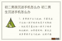 初二男孩沉迷手机怎么办 初二男生沉迷手机怎么办