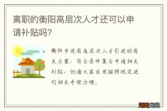 离职的衡阳高层次人才还可以申请补贴吗？