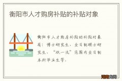 衡阳市人才购房补贴的补贴对象