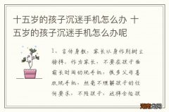 十五岁的孩子沉迷手机怎么办 十五岁的孩子沉迷手机怎么办呢