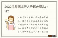 2022温州鹿城养犬登记去哪儿办理？