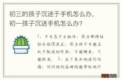 初三的孩子沉迷于手机怎么办，初一孩子沉迷手机怎么办?