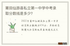 莆田仙游县私立第一中学中考录取分数线是多少？