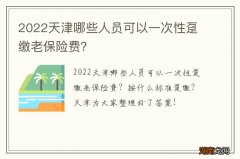 2022天津哪些人员可以一次性趸缴老保险费？