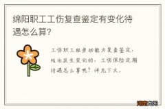 绵阳职工工伤复查鉴定有变化待遇怎么算？