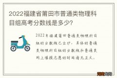 2022福建省莆田市普通类物理科目组高考分数线是多少？
