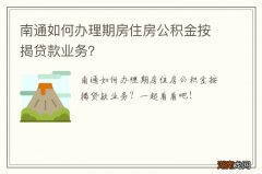 南通如何办理期房住房公积金按揭贷款业务？