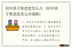 初中孩子焦虑症怎么办缓解 初中孩子焦虑症怎么办