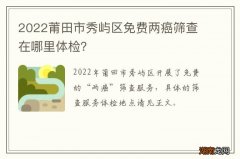 2022莆田市秀屿区免费两癌筛查在哪里体检？