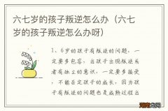 六七岁的孩子叛逆怎么办呀 六七岁的孩子叛逆怎么办