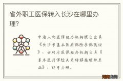 省外职工医保转入长沙在哪里办理？